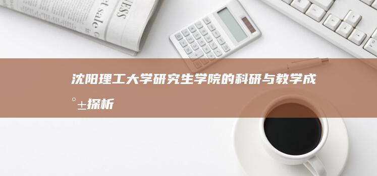 沈阳理工大学研究生学院的科研与教学成就探析